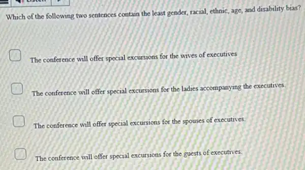 Which of the following two sentences contain the least gender, racial, ethnic age, and disability bias?
The conference will offer special excursions for the wives of executives
The conference will offer special excursions for the ladies accompanying the executives.
The conference will offer special excursions for the spouses of executives.
The conference will offer special excursions for the guests of executives.