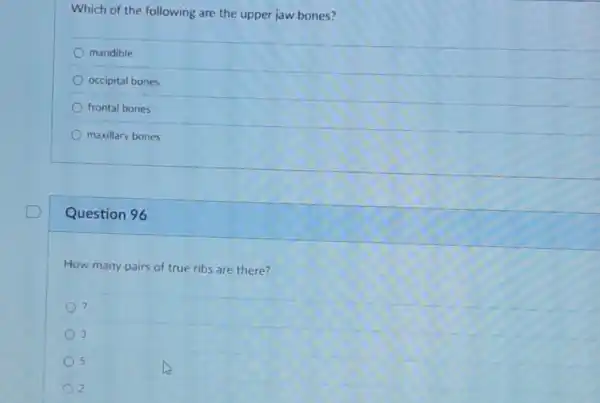 Which of the following are the upper jaw bones?
mandible
occipital bones
frontal bones
maxillary bones
Question 96
How many pairs of true ribs are there?
) 7
3
5
2