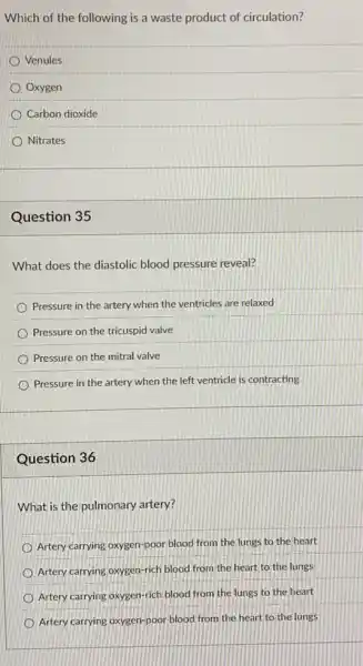 Which of the following is a waste product of circulation?
Venules
Oxygen
Carbon dioxide
Nitrates
Question 35
What does the diastolic blood pressure reveal?
Pressure in the artery when the ventricles are relaxed
Pressure on the tricuspid valve
Pressure on the mitral valve
Pressure in the artery when the left ventricle is contracting
Question 36
What is the pulmonary artery?
Artery carrying oxygen-poor blood from the lungs to the heart
Artery carrying oxygen-rich blood from the heart to the lungs
Artery carrying oxygen-rich blood from the lungs to the heart
Artery carrying oxygen-poor blood from the heart to the lungs