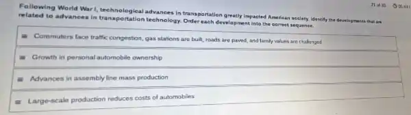 Following World Warl,echnological advances in transportation greatly impacted American society Identify the developments that are
related to advances in transportation technology . Order each development into the correct sequence.
- Commuters face traffic congestion, gas stations are built, roads are paved and family values are challenged
- Growth in personal automobile ownership
equiv Advances in assembly line mass production
equiv Large-scale production reduces costs of automobiles