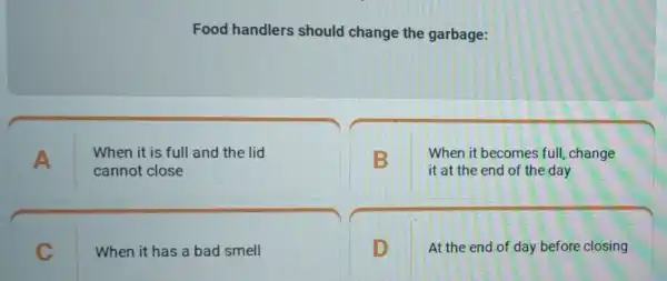 Food handlers should change the garbage:
A
When it is full and the lid
cannot close
B
When it becomes full, change
it at the end of the day
C
When it has a bad smell
D
At the end of day before closing