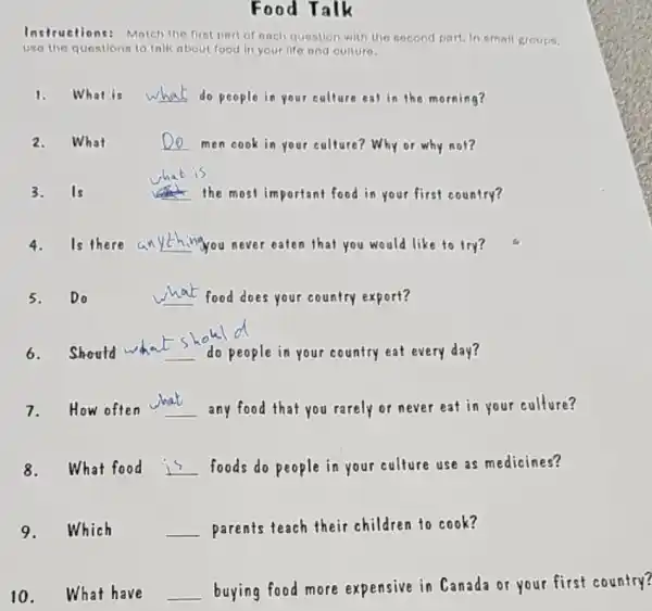 Food Talk
Instructions: Match the first part of each question with the second part. In small groups.
use the questions to talk about food in your life and culture.
1. What is __ do people in your culture eat in the morning?
2.
__ men cook in your culture? Why or why not?
3.Is	__ the most important food in your first country?
4. Is there an __ anything you never eaten that you would like to try?
5.Do	__ food does your country export?
6.should	people in your country eat every day?
7.How often __ any food that you rarely or never eat in your culture?
8.What food __ foods do people in your culture use as medicines?
9.Which __ parents teach their children to cook?
10. What have __
buying food more expensive in Canada or your first country?