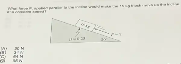 What force F, applied parallel to the incline
would make the 15 kg block move up the incline
at a constant speed?
(A) 30 N
(B) 34 N
(C) 64 N
(D) 95 N