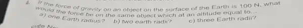 would force of gravity on an object on the surface of the Earth is 100 N, what
one force be on the same object which at an altitude equal to
__
a) one Earth radius?
b) two earth radii?
c) three Earth radii?