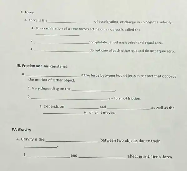 Force
A. Force is the __ of acceleration, or change in an object's velocity.
1. The combination of all the forces acting on an object is called the
__
2. __ completely cancel each other and equal zero.
3. __
do not cancel each other out and do not equal zero.
III. Friction and Air Resistance
A. __
is the force between two objects in contact that opposes
the motion of either object.
1. Vary depending on the __
2. __ is a form of friction.
a. Depends on __ and __ as well as the
__ in which it moves.
IV. Gravity
A. Gravity is the __ between two objects due to their
__
1. __ and __ affect gravitational force.