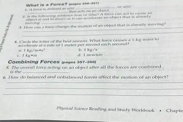 What is a Force?(pages 356-357)
__
that acts on an object.
1. A force is defined as a(n)
__ or a(n)
2. Is the following sentence true or false? A force can act to cause an
at rest to move or it can accelerate an object that is already
moving. __
that is already moving?
__
4. Circle the letter of the best answer. What force causes a 1-kg mass to
accelerate at a rate of 1 meter per second each second?
a 1kg/mcdot s^2
b. 1kg/s
c. 1kgbullet m
d. 1 newton
Combining Forces (pages 357-358)
5. The overall force acting on an object after all the forces are combined
is the __
6. How do balanced and unbalanced forces affect the motion of an object?
__