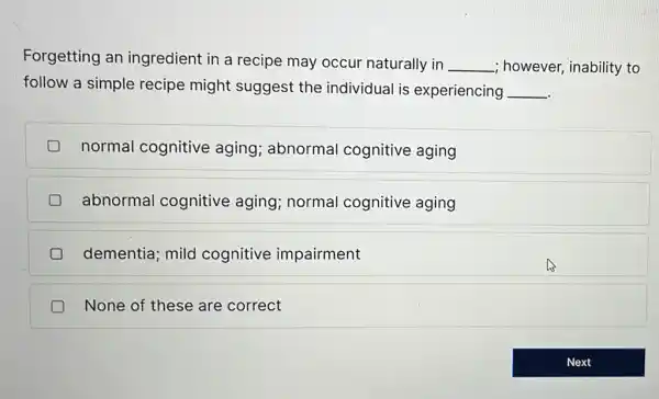 Forgetting an ingredient in a recipe may occur naturally in __ however, inability to
follow a simple recipe might suggest the individual is experiencing __
normal cognitive aging; abnormal cognitive aging
abnormal cognitive aging;normal cognitive aging
dementia; mild cognitive impairment
None of these are correct