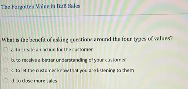 The Forgotten Value in B2B Sales
What is the benefit of asking questions around the four types of values?
a. to create an action for the customer
b. to receive a better understanding of your customer
c. to let the customer know that you are listening to them
d. to close more sales