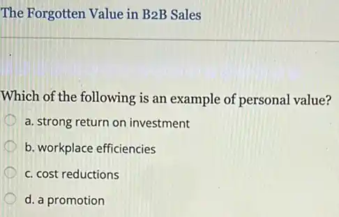 The Forgotten Value in B2B Sales
Which of the following is an example of personal value?
a. strong return on investment
b. workplace efficiencies
c. cost reductions
d. a promotion