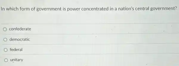 In which form of government is power concentrated in a nation's central government?
confederate
democratic
federal
unitary