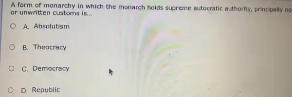 A form of monarchy in which the monarch holds supreme autocratic authority, principally no
or unwritten customs is... __
A. Absolutism
B. Theocracy
C. Democracy
D. Republic