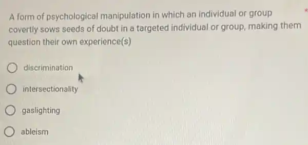 A form of psychological manipulation in which an individual or group
covertly sows seeds of doubt in a targeted individual or group, making them
question their own experience(s)
discrimination
intersectionality
gaslighting
ableism