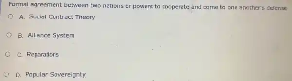 Formal agreement between two nations or powers to cooperate and come to one another's defense
) A. Social Contract Theory
B. Alliance System
C. Reparations
D. Popular Sovereignty