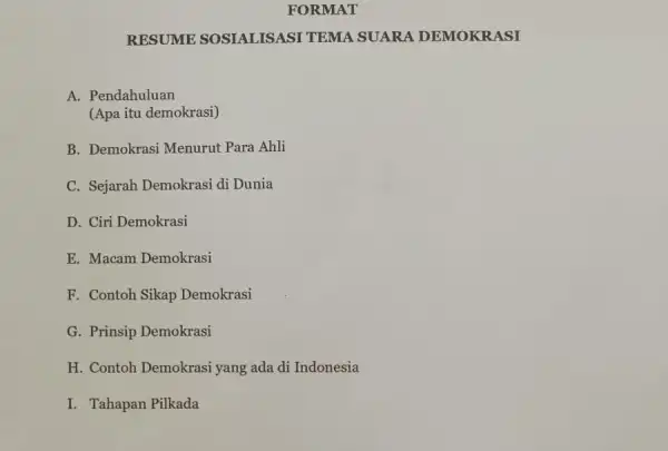 FORMAT
RESUME SOSIALISASI TEMA SUARA DEMOKR ASI
A. Pendahuluan
(Apa itu demokrasi)
B. Demokrasi Menurut Para Ahli
C. Sejarah Demokrasi di Dunia
D. Ciri Demokrasi
E. Macam Demokrasi
F. Contoh Sikap Demokrasi
G. Prinsip Demokrasi
H. Contoh Demokrasi iyang ada di Indonesia
I. Tahapan Pilkada