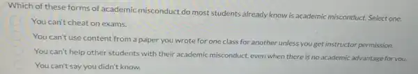 Which of these forms of academic misconduct do most students already know is academic misconduct. Select one.
You can't cheat on exams.
You can't use content from a paper you wrote for one class for another unless you get instructor permission.
You can't help other students with their academic misconduct, even when there is no academic advantage for you.
You can't say you didn't know.