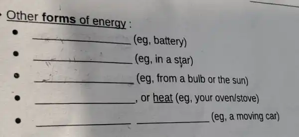 Other forms of energy :
__ (eg, battery)
__ (eg, in a star)
__ (eg, from a bulb or the sun)
__ , or heat (eg, your oven/stove)
__ __ (eg, a moving car)