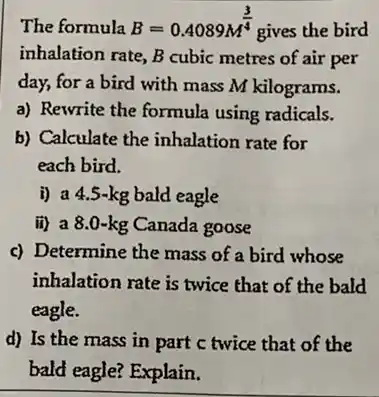 The formula B=0.4089M^(3)/(4)
gives the bird
inhalation rate, B cubic metres of air per
day, for a bird with mass M kilograms.
a) Rewrite the formula using radicals.
b) Calculate the inhalation rate for
each bird.
i) a 4.5-kg bald eagle
ii) a 8.0-kg Canada goose
c) Determine the mass of a bird whose
inhalation rate is twice that of the bald
eagle.
d) Is the mass in part c twice that of the
bald eagle? Explain.