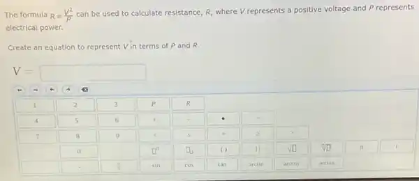 The formula R=(V^2)/(P)
can be used to calculate resistance, R, where V represents a positive voltage and P represents
electrical power.
Create an equation to represent V.In terms of P and R.
V=square 
square