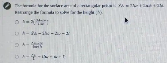 The formula for the surface area of a rectangular prism is SA=2lw+2wh+2lh
Rearrange the formula to solve for the height (h)
h=2((SA-10)/(1+10))
h=SA-2lw-2w-2l
h=(SA-2lw)/(2(omega +I))
h=(SA)/(2)-(lw+w+l)