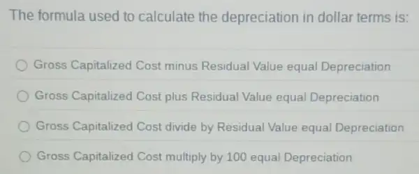 The formula used to calculate the depreciation in dollar terms is:
Gross Capitalized Cost minus Residual Value equal Depreciation
Gross Capitalized Cost plus Residual Value equa Depreciation
Gross Capitalized Cost divide by Residual Value equal Depreciation
Gross Capitalized Cost multiply by 100 equal Depreciation