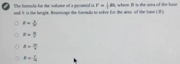 The formula for the volume of a pyramid is V=(1)/(3)Bh where B is the area of the base
and his the height. Rearrange the formula to solve for the area of the base (B)
B=(h)/(3V)
B=(3h)/(V)
B=(3V)/(k)
B=(V)/(3h)