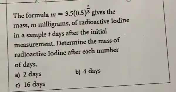 The formula
m=3.5(0.5)^(t)/(8) gives the
mass,m milligrams, of radioactive Iodine
in a sample t days after the initial
measurement Determine the mass of
radioactive Todine after each number
of days.
a) 2 days
b) 4 days
c) 16 days