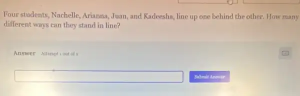 Four students, Nachelle Arianna, Juan, and Kadeesha line up one behind the other. How many
different ways can they stand in line?
Answer Attemptiout of 2
square