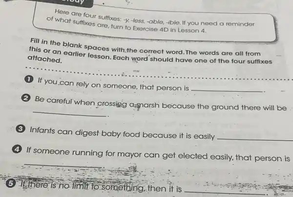 Here are four suffixes:-y, -less, -able, -ible If you need a reminder
of what suffixes are turn to Exercise 4D in Lesson 4.
Fill in the blank spaces with;the correct word.The words are all from
this or an earlier lesson. Each word should have one of the four suffixes
attached.
__ ......................................................................
(1)If you can rely on someone, that person is
__
Be careful when crossing as narsh because the ground there will be
__
Infants can digest baby food because it is easily
__
If someone running for mayor can get elected easily, that person is
__
There is no limit to something,then it is