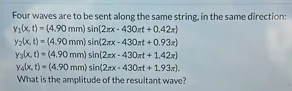 Four waves are to be sent along the same string, in the same direction:
y_(1)(x,t)=(4.90mm)sin(2pi x-430pi t+0.42pi )
y_(2)(x,t)=(4.90mm)sin(2pi x-430pi t+0.93pi )
y_(3)(x,t)=(4.90mm)sin(2pi x-430pi t+1.42pi )
y_(4)(x,t)=(4.90mm)sin(2pi x-430pi t+1.93pi )
What is the amplitude of the resultant wave?