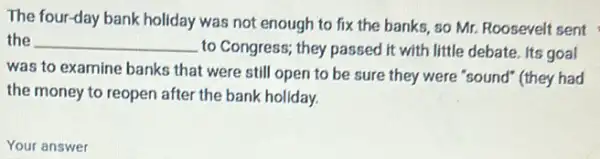 The four-day bank holiday was not enough to fix the banks, so Mr. Roosevelt sent
the __
to Congress; they passed it with little debate Its goal
was to examine banks that were still open to be sure they were "sound" (they had
the money to reopen after the bank holiday.
Your answer