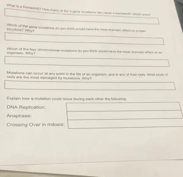 what is a frameshift? How many of the 3 gene mutations can
square 
Which of the gene mutations do you think would have the most dramatic effect on protein
structure? Why?
square 
Which of the four chromosome mutations do you think would have the most dramatic effect on an
organism. Why?
square 
Mutations can occur at any point in the life of an organism and in any of their cells. What kinds of
cells are the most damaged by mutations. Why?
Explain how a mutation could occur during each other the following:
DNA Replication:	square 
Anaphase:	square 
Crossing Over in mitosis:
square