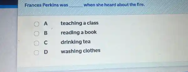 Frances Perkins was __ when she heard about the fire.
A teaching a class
B reading a book
C
drinking tea
D washing clothes