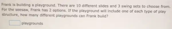 Frank is building a playground. There are 10 different slides and 3 swing sets to choose from.
For the seesaw, Frank has 2 options. If the playground will include one of each type of play
structure, how many different playgrounds can Frank build?
square  playgrounds