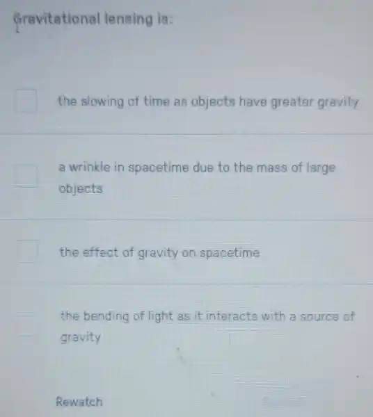 fravitational lensing is:
the slowing of time as objects have greater gravity
a wrinkle in spacetime due to the mass of large
objects
the effect of gravity on spacetime
the bending of light as it interacts with a source of
gravity
Rewatch