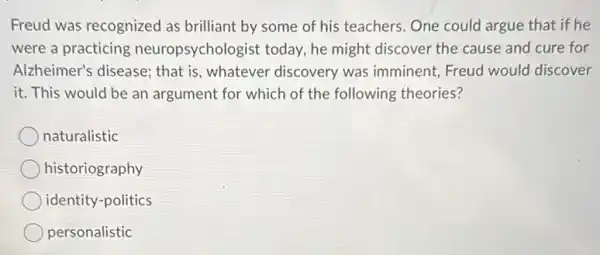 Freud was recognized as brilliant by some of his teachers. One could argue that if he
were a practicing neuropsychologist today , he might discover the cause and cure for
Alzheimer's disease; that is, whatever discovery was imminent, Freud would discover
it. This would be an argument for which of the following theories?
naturalistic
historiography
identity-politics
personalistic