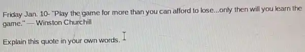 Friday Jan. 10- "Play the game for more than you can afford to lose...only then will you learn the
game."
__ Winston Churchill
Explain this quote in your own words. -