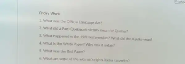 Friday Work
1. What was the Official Language Act?
2. What did a Parti Quebecois victory mean for Quebec?
3. What happened in the 1980 Referendum? What did the results mean?
4. What is the White Paper? Why was it unfair?
5. What was the Red Paper?
6. What are some of the women's rights issues currently?