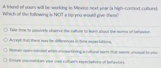 A friend of yours will be working in Mexico next year (a high-context culture).
Which of the following is NOT a tip you would give them?
Take time to passively observe the culture to learn about the norms of behavior.
Accept that there may be differences in time expectations.
Remain open-minded when encountering a cultural norm that seems unusual to you.
Ensure you maintain your own culture's expectations of behaviors.