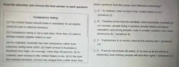 front the selection, and choose the best answer to each question.
Compulsory Voting
(1) The United Sumes should make it mandatory for all eligible
woters to work in nutional elections
(D) Compulsory wating is not a new idea More than 20 nations
streamily require enligible voters to vote.
(B) For example, Australia has had compulsory rather than
voluntary voting since 1924 (4) Voter tumout in Australia is
therefore very high-on average more than 90 percent (5) in
contrest, voter tumout in the United States is low. (6) In the past
few national elections, tumour has ranged from a little more than
Which sentence from the essay uses fallacious reasoning?
A. "In contrast, voter turnout in the United States is low."
(sentence 5)
B. 'Statistics show that the neediest, most vulnerable members of
our society-people living in poverty, people without access to
education, and young people -vote in smaller numbers than other
Americans do." (sentence 8)
C. "A plutocracy is a country ruled by the wealthy few." (sentence
10)
D. "If we do not include all voters.in no time at all we will be a
plutocracy, and ordinary people will lose their rights." (sentence 11)