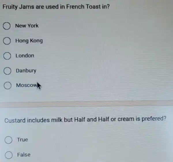 Fruity Jams are used in French Toast in?
New York
Hong Kong
London
Danbury
Moscow
Custard includes milk but Half and Half or cream is prefered?
True
False