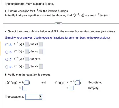 The function f(x)=x+13 is one-to-one.
a. Find an equation for f^-1(x) the inverse function.
b. Verify that your equation is correct by showing that f(f^-1(x))=x and f^-1(f(x))=x
a. Select the correct choice below and fill in the answer box(es)to complete your choice.
(Simplify your answer. Use integers or fractions for any numbers in the expression.)
A. f^-1(x)=square , for xneq square 
B. f^-1(x)=square  for xleqslant square 
C. f^-1(x)=square , for all x
D. f^-1(x)=square , for xgeqslant square 
b. Verify that the equation is correct.
f(f^-1(x))=f(square ) and f^-1(f(x))=f^-1(square ) Substitute.
=square 	=square 	Simplify.
The equation is square