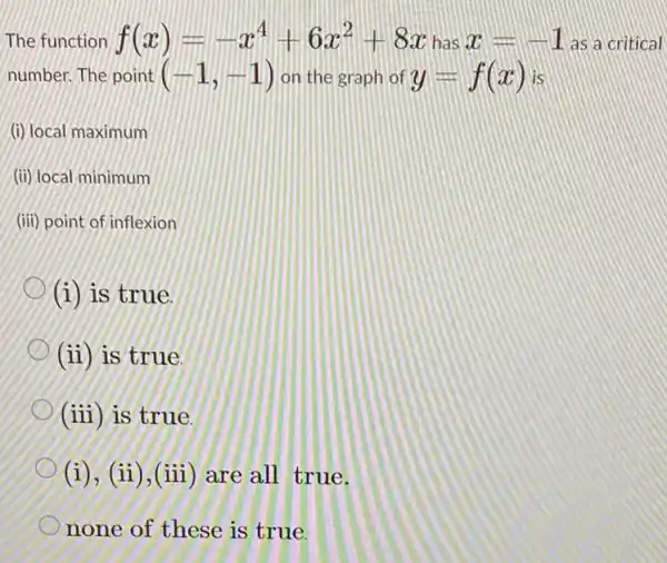 The function f(x)=-x^4+6x^2+8xhasx=-1 as a critical
number. The point (-1,-1) on the graph of y=f(x) is
(i) local maximum
(ii) local minimum
(iii) point of inflexion
(i) is true
(ii) is true.
(iii) is true.
(i), (ii), (iii) are all true.
none of these is true.