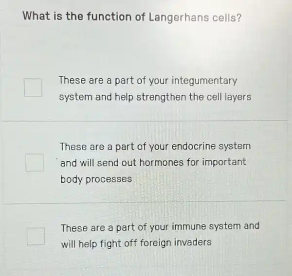 What is the function of Langerhans cells?
square 
These are a part of your integumentary
system and help strengthen the cell layers
These are a part of your endocrine system
and will send out hormones for important
body processes
These are a part of your immune system and
will help fight off foreign invaders