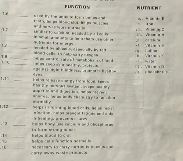 FUNCTION
1.6 __
used by the body to form bones and
teeth, helps blood clot helps muscles
and nerves work normally
1.7 __
similar to calcium; needed by all cells
in small amounts to help them use other
nutrients for energy
1.8 __
needed by all cells especially by red
blood cells, to help carry oxygen
1.9 __
helps control rate of metabolism of food
1.10 __
helps keep skin healthy.protects
against night blindness promotes healthy
eyes
1.11 __
helps release energy from food, keeps
healthy nervous system keeps healthy
appetite and digestion helps prevent
anemia, helps body chemistry to function
normally
1.12 __ helps in forming blood cells, helps resist
infection, helps prevent fatigue and aids
in healing, prevents scurvy
1.13 __ helps body use calcium and phosphorus
to form strong bones
14 __ helps blood to clot
.15 __ helps cells function normally
16 __ necessary to carry nutrients to cells and
carry away waste products
NUTRIENT
a. Vitamin E
b.iron
Vitamin C
d. Vitamin A
calcium
Vitamin B
iodine
h. Vitamin K
water
Vitamin D
phosphorus