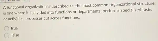 A functional organization is described as: the most common organizational structure;
is one where it is divided into functions or departments;performs specialized tasks
or activities; processes cut across functions.
True
False