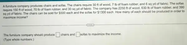 A furniture company produces chairs and sofas. The chairs require 30 ft of wood, 7 Ib of foam rubber, and 6 sq yd of fabric. The sofas
require 150 ft of wood, 70 lb of foam rubber, and 30 sq yd of fabric The company has 2250 ft of wood, 630 Ib of foam rubber and 390
sq yd of fabric The chairs can be sold for 500 each and the sofas for 1300 each. How many of each should be produced in order to
maximize income?
The fumilure company should produce square  chairs and square  sofas to maximize the income.
(Type whole numbers.)