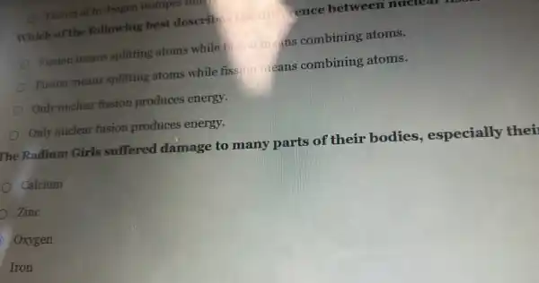 Fusion of hydrogen isotopes
Which of the following best describ	rence between nuc
Fission means splitting atoms while fu.......mans combining atoms.
Fusion means splitting atoms while fission in eans combining atoms.
Only nuclear fission produces energy.
Only nuclear fusion produces energy.
The Radium Girls suffered damage to many parts of their bodies , especially thei
Calcium
D Zinc
Oxygen
Iron