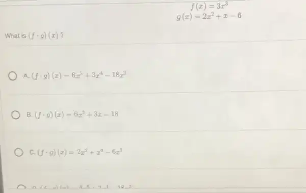 f(x)=3x^3
g(x)=2x^2+x-6
What is (fcdot g)(x)
A. (fcdot g)(x)=6x^5+3x^4-18x^3
B. (fcdot g)(x)=6x^2+3x-18
C. (fcdot g)(x)=2x^5+x^4-6x^3
D(t,a)(m) 6,6,2,4,18,3