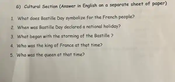 G) Cultural Section (Answer in English on a separate sheet of paper)
1. What does Bastille Day symbolize for the French people?
2. When was Bastille Day declared a national holiday?
3. What began with the storming of the Bastille?
4.Who was the king of France at that time?
5.Who was the queen at that time?