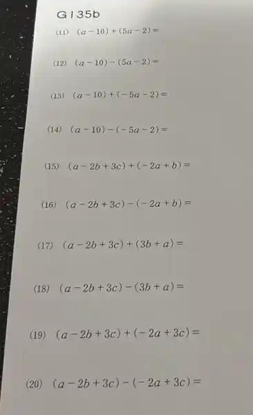 G135 b
(11) (a-10)+(5a-2)=
(12) (a-10)-(5a-2)=
(13) (a-10)+(-5a-2)=
(14) (a-10)-(-5a-2)=
(15) (a-2b+3c)+(-2a+b)=
(16) (a-2b+3c)-(-2a+b)=
(17) (a-2b+3c)+(3b+a)=
(18) (a-2b+3c)-(3b+a)=
(19) (a-2b+3c)+(-2a+3c)=
(20) (a-2b+3c)-(-2a+3c)=